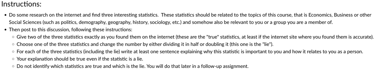 Instructions:
• Do some research on the internet and find three interesting statistics. These statistics should be related to the topics of this course, that is Economics, Business or other
Social Sciences (such as politics, demography, geography, history, sociology, etc.) and somehow also be relevant to you or a group you are a member of.
• Then post to this discussion, following these instructions:
• Give two of the three statistics exactly as you found them on the internet (these are the "true" statistics, at least if the internet site where you found them is accurate).
⚫ Choose one of the three statistics and change the number by either dividing it in half or doubling it (this one is the "lie").
⚫ For each of the three statistics (including the lie) write at least one sentence explaining why this statistic is important to you and how it relates to you as a person.
• Your explanation should be true even if the statistic is a lie.
• Do not identify which statistics are true and which is the lie. You will do that later in a follow-up assignment.