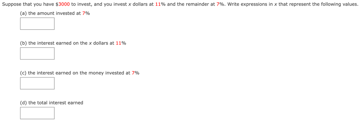 Suppose that you have $3000 to invest, and you invest x dollars at 11% and the remainder at 7%. Write expressions in x that represent the following values.
(a) the amount invested at 7%
(b) the interest earned on the x dollars at 11%
(c) the interest earned on the money invested at 7%
(d) the total interest earned