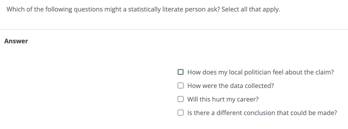 Which of the following questions might a statistically literate person ask? Select all that apply.
Answer
How does my local politician feel about the claim?
How were the data collected?
Will this hurt my career?
☐ Is there a different conclusion that could be made?