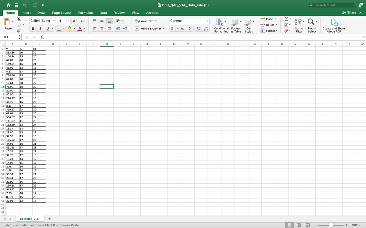 1
Home Insert Draw Page Layout
H11
Paste
23456700 a
x1
533.86 20
104.84 15
64.89
20
159.61 16
43.06
13
4.27
13
8 736.56 15
9 64.89
20
10 10.64
20
11 76.90
18
12 20.00
11
13 80.90
11
14 224.17 12
15 45.75
16
16 8.13
17
17 319.97 13
18 48.61
19
19 564.67 12
20 111.87 11
21 152.39 13
22 13.34
18
23 28.80
15
24 37.56
13
25 105.62 17
26 44.05
18
27 451.65 17
28 10.34
18
29 32.70
12
30 19.21
A
Y
14
31 14.02
15
32 2.45
16
33 2.48
20
34 50.34
17
35 29.31
17
36 20.00
16
37 196.28 17
38 943.12 13
39 7.25
10
40 89.73
15
41 32.91
12
42
43
44
B
Calibri (Body)
I U
B
x2
30
20
23
21
16
13
30
23
22
20
13
16
19
25
17
30
25
27
25
24
14
22
15
26
21
28
21
13
12
16
12
15
21
20
12
29
30
12
25
18
fx
C
▼ 11
D
E
Formulas
A- A-
Exercise_7.57
+
Select destination and press ENTER or choose Paste
F
G
Data Review
H
ab
I
▼
E+
View
J
Acrobat
Wrap Text ▾
→ Merge & Center ▾
K
Ch8_Q40_V14_Data_File (5)
L
General
M
% >
N
+.0 .00
.00 ➡.0
O
#
Conditional Format
Formatting as Table
P
Q
R
Cell
Styles
S
Insert ▾
Delete ▾
Format ▾
T
U
Σ
V
▼
A.Q.
Sort & Find &
Filter Select
V
O
Q Search Sheet
W
A
I
Create and Share
Adobe PDF
X
+ Share ✔
Y
N
+ 100%
AA