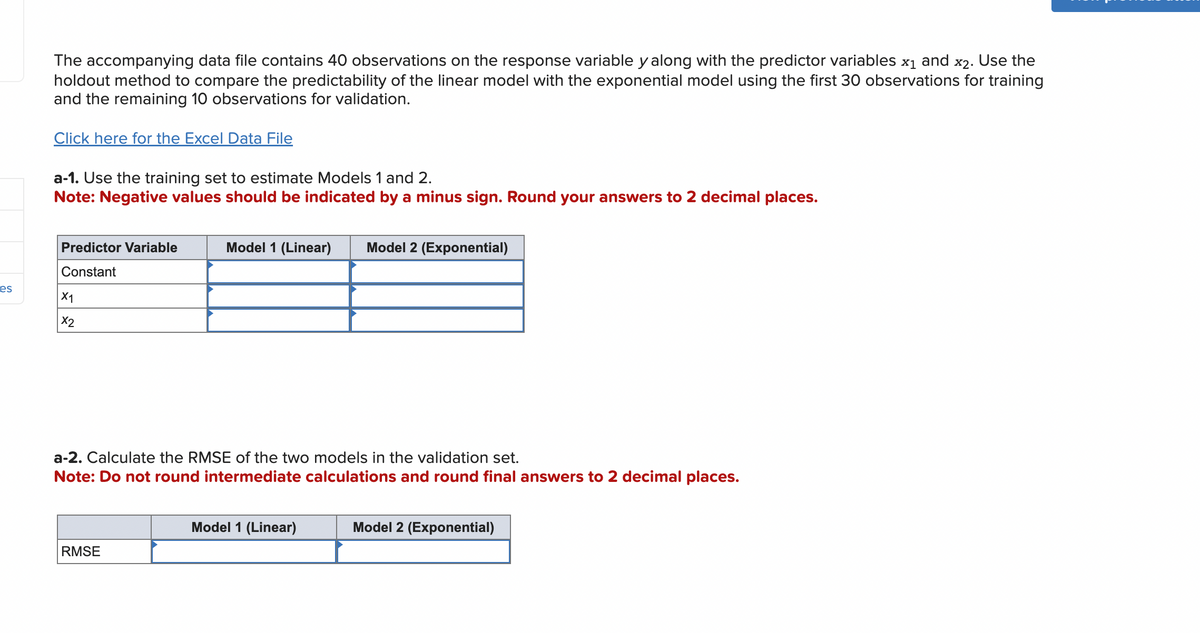 es
The accompanying data file contains 40 observations on the response variable y along with the predictor variables x1 and x2. Use the
holdout method to compare the predictability of the linear model with the exponential model using the first 30 observations for training
and the remaining 10 observations for validation.
Click here for the Excel Data File
a-1. Use the training set to estimate Models 1 and 2.
Note: Negative values should be indicated by a minus sign. Round your answers to 2 decimal places.
Predictor Variable
Constant
X1
X2
Model 1 (Linear) Model 2 (Exponential)
a-2. Calculate the RMSE of the two models in the validation set.
Note: Do not round intermediate calculations and round final answers to 2 decimal places.
RMSE
Model 1 (Linear)
Model 2 (Exponential)