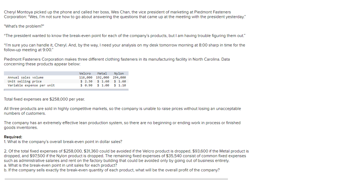 Cheryl Montoya picked up the phone and called her boss, Wes Chan, the vice president of marketing at Piedmont Fasteners
Corporation: "Wes, I'm not sure how to go about answering the questions that came up at the meeting with the president yesterday."
"What's the problem?"
"The president wanted to know the break-even point for each of the company's products, but I am having trouble figuring them out."
"I'm sure you can handle it, Cheryl. And, by the way, I need your analysis on my desk tomorrow morning at 8:00 sharp in time for the
follow-up meeting at 9:00."
Piedmont Fasteners Corporation makes three different clothing fasteners in its manufacturing facility in North Carolina. Data
concerning these products appear below:
Annual sales volume
Unit selling price
Variable expense per unit
Velcro Metal Nylon
192,000 294,000
$ 1.60 $ 1.60
116,000
$ 2.30
$0.90
$ 1.00 $ 1.10
Total fixed expenses are $258,000 per year.
All three products are sold in highly competitive markets, so the company is unable to raise prices without losing an unacceptable
numbers of customers.
The company has an extremely effective lean production system, so there are no beginning or ending work in process or finished
goods inventories.
Required:
1. What is the company's overall break-even point in dollar sales?
2. Of the total fixed expenses of $258,000, $31,360 could be avoided if the Velcro product is dropped, $93,600 if the Metal product is
dropped, and $97,500 if the Nylon product is dropped. The remaining fixed expenses of $35,540 consist of common fixed expenses
such as administrative salaries and rent on the factory building that could be avoided only by going out of business entirely.
a. What is the break-even point in unit sales for each product?
b. If the company sells exactly the break-even quantity of each product, what will be the overall profit of the company?