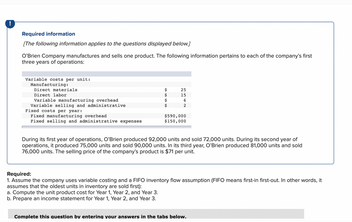 !
Required information
[The following information applies to the questions displayed below.]
O'Brien Company manufactures and sells one product. The following information pertains to each of the company's first
three years of operations:
Variable costs per unit:
Manufacturing:
Direct materials
Direct labor
Variable manufacturing overhead
Variable selling and administrative
Fixed costs per year:
Fixed manufacturing overhead
Fixed selling and administrative expenses
$
$
$
NE
25
5562
15
$590,000
$150,000
During its first year of operations, O'Brien produced 92,000 units and sold 72,000 units. During its second year of
operations, it produced 75,000 units and sold 90,000 units. In its third year, O'Brien produced 81,000 units and sold
76,000 units. The selling price of the company's product is $71 per unit.
Required:
1. Assume the company uses variable costing and a FIFO inventory flow assumption (FIFO means first-in first-out. In other words, it
assumes that the oldest units in inventory are sold first):
a. Compute the unit product cost for Year 1, Year 2, and Year 3.
b. Prepare an income statement for Year 1, Year 2, and Year 3.
Complete this question by entering your answers in the tabs below.