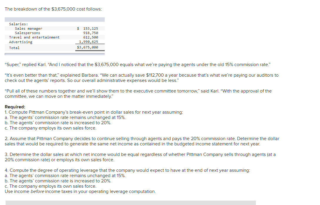 The breakdown of the $3,675,000 cost follows:
Salaries:
Sales manager
Salespersons
Travel and entertainment
Advertising
Total
153, 125
918,750
612,500
1,990, 625
$3,675,000
"Super," replied Karl. "And I noticed that the $3,675,000 equals what we're paying the agents under the old 15% commission rate."
"It's even better than that," explained Barbara. "We can actually save $112,700 a year because that's what we're paying our auditors to
check out the agents' reports. So our overall administrative expenses would be less."
"Pull all of these numbers together and we'll show them to the executive committee tomorrow," said Karl. "With the approval of the
committee, we can move on the matter immediately."
Required:
1. Compute Pittman Company's break-even point in dollar sales for next year assuming:
a. The agents' commission rate remains unchanged at 15%.
b. The agents' commission rate is increased to 20%.
c. The company employs its own sales force.
2. Assume that Pittman Company decides to continue selling through agents and pays the 20% commission rate. Determine the dollar
sales that would be required to generate the same net income as contained in the budgeted income statement for next year.
3. Determine the dollar sales at which net income would be equal regardless of whether Pittman Company sells through agents (at a
20% commission rate) or employs its own sales force.
4. Compute the degree of operating leverage that the company would expect to have at the end of next year assuming:
a. The agents' commission rate remains unchanged at 15%.
b. The agents' commission rate is increased to 20%.
c. The company employs its own sales force.
Use income before income taxes in your operating leverage computation.