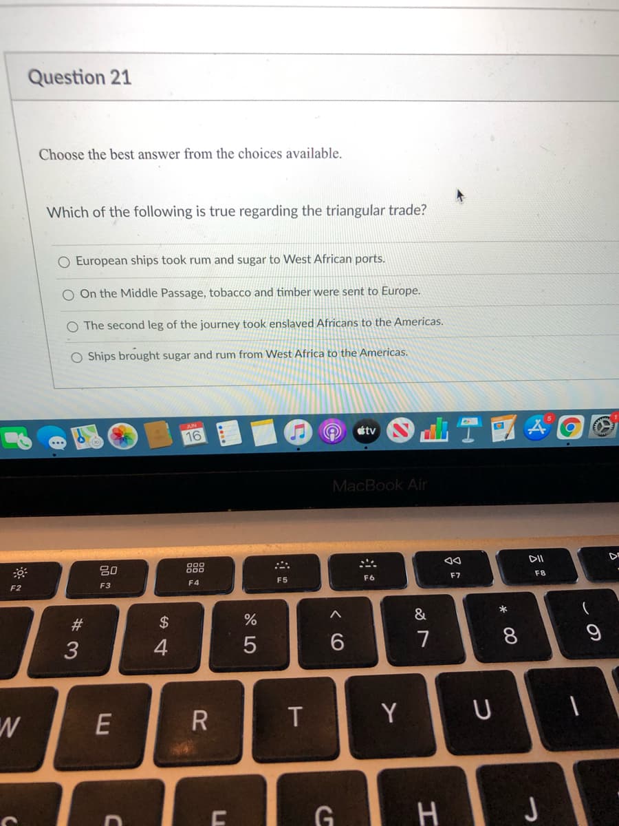 **Question 21**

**Choose the best answer from the choices available.**

**Which of the following is true regarding the triangular trade?**

- European ships took rum and sugar to West African ports.

- On the Middle Passage, tobacco and timber were sent to Europe.

- The second leg of the journey took enslaved Africans to the Americas.

- Ships brought sugar and rum from West Africa to the Americas.