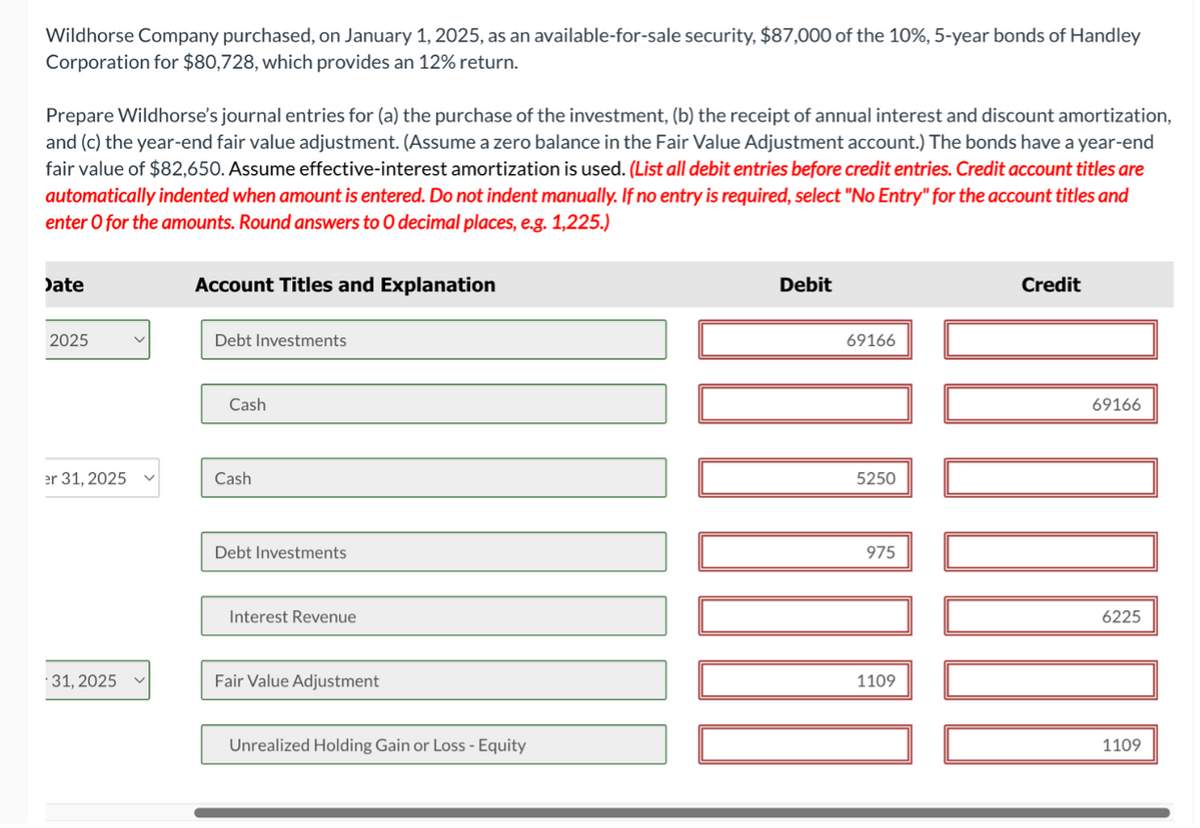 Wildhorse Company purchased, on January 1, 2025, as an available-for-sale security, $87,000 of the 10%, 5-year bonds of Handley
Corporation for $80,728, which provides an 12% return.
Prepare Wildhorse's journal entries for (a) the purchase of the investment, (b) the receipt of annual interest and discount amortization,
and (c) the year-end fair value adjustment. (Assume a zero balance in the Fair Value Adjustment account.) The bonds have a year-end
fair value of $82,650. Assume effective-interest amortization is used. (List all debit entries before credit entries. Credit account titles are
automatically indented when amount is entered. Do not indent manually. If no entry is required, select "No Entry" for the account titles and
enter o for the amounts. Round answers to O decimal places, e.g. 1,225.)
Date
2025
er 31, 2025
31, 2025
Account Titles and Explanation
Debt Investments
Cash
Cash
Debt Investments
Interest Revenue
Fair Value Adjustment
Unrealized Holding Gain or Loss - Equity
Debit
69166
5250
975
1109
Credit
DOOOOOO
69166
6225
1109