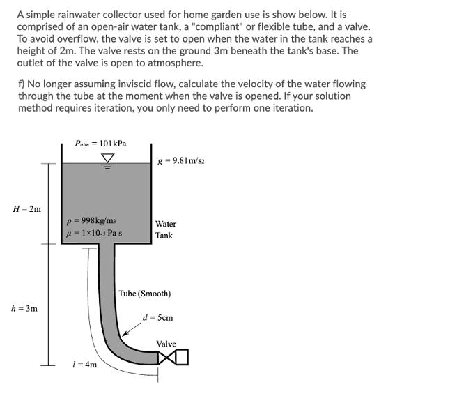 A simple rainwater collector used for home garden use is show below. It is
comprised of an open-air water tank, a "compliant" or flexible tube, and a valve.
To avoid overflow, the valve is set to open when the water in the tank reaches a
height of 2m. The valve rests on the ground 3m beneath the tank's base. The
outlet of the valve is open to atmosphere.
f) No longer assuming inviscid flow, calculate the velocity of the water flowing
through the tube at the moment when the valve is opened. If your solution
method requires iteration, you only need to perform one iteration.
Pam = 101kPa
g - 9.81m/s2
H= 2m
p = 998kg/m3
Water
H = 1×10.5 Pa s
Tank
Tube (Smooth)
h = 3m
d = 5cm
Valve
1= 4m
