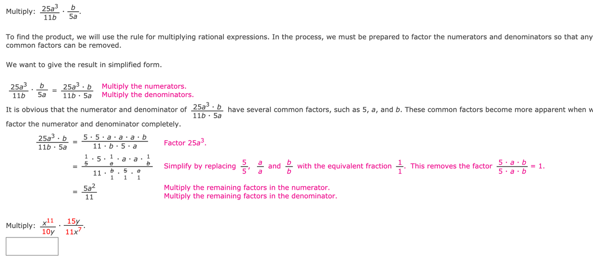 ### Multiplying Rational Expressions

To multiply rational expressions, we use the rule for multiplying rational expressions by factoring the numerators and denominators to remove any common factors. Here’s a detailed example to demonstrate this process.

#### Example: Multiply 

\[ \frac{25a^3}{11b} \cdot \frac{b}{5a} \]

To find the product, we use the following steps:

1. **Multiplying the Numerators and Denominators:**

   \[ \frac{25a^3}{11b} \cdot \frac{b}{5a} = \frac{25a^3 \cdot b}{11b \cdot 5a} \]

2. **Factoring Common Factors:**

   It is apparent that both the numerator and denominator have common factors such as 5, \(a\), and \(b\). Breaking them down:

   \[ \frac{25a^3 \cdot b}{11b \cdot 5a} = \frac{5 \cdot 5 \cdot a \cdot a \cdot a \cdot b}{11 \cdot b \cdot 5 \cdot a} \]

3. **Simplifying the Expression:**

   Next, we simplify by replacing common factors:

   \[ \frac{5 \cdot 5 \cdot a \cdot a \cdot a \cdot b}{11 \cdot b \cdot 5 \cdot a} = \frac{1 \cdot 5 \cdot 1 \cdot a \cdot a \cdot 1}{11 \cdot 1 \cdot 1 \cdot a} \]

   \[ 5 = \frac{5a^2}{11} \]

4. **Final Result:**

   \[ \frac{5a^2}{11} \]

Thus, the simplified form of the product is: 

\[ \frac{5a^2}{11} \]

### Practice Problem: Multiply

\[ \frac{x^{11}}{10y} \cdot \frac{15y}{11x^7} \]

Follow the same steps as above to simplify the expression.

---

### Explanation of the Provided Content:

- **Title and Introduction:**

  The expression starts with explaining the goal and process of multiplying