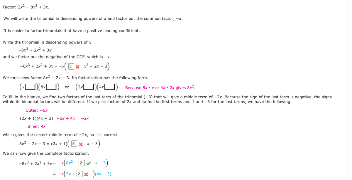 Factor: 2x? — 8х3 + 3х.
We will write the trinomial in descending powers of x and factor out the common factor, -x.
It is easier to factor trinomials that have a positive leading coefficient.
Write the trinomial in descending powers of x
-8x3 + 2x2 + 3x
and we factor out the negative of the GCF, which is -X.
-8x3 + 2x2 + 3x = -x
( 3x x² - 2x –
We must now factor 8x²
2х
3. Its factorization has the following form.
8x
2х
4x
• x or 4x • 2x gives 8x².
or
Веcause 8x
To fill in the blanks, we find two factors of the last term of the trinomial (-3) that will give a middle term of -2x. Because the sign of the last term is negative, the signs
within its binomial factors will be different. If we pick factors of 2x and 4x for the first terms and 1 and -3 for the last terms, we have the following.
Outer: -6x
(2х + 1)(4х — 3) —6х + 4x 3D —2х
-
Inner: 4x
which gives the correct middle term of -2x, so it is correct.
<-3)
8x2 - 2x – 3 = (2x +
5 Y X –
We can now give the complete factorization.
- 3)
)(ax - 3)
--x(2x + 2 x
-8x3 + 2x2 + 3x =
8x2
2
