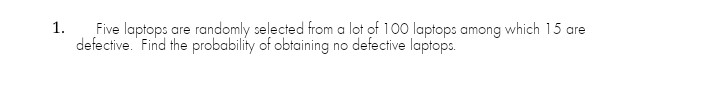 Five laptops are randomly selected from a lot of 100 laptops among which 15 are
defective. Find the probability of obtaining no defective laptops.
1.
