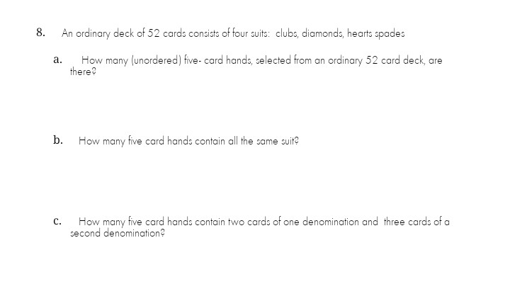 8.
An ordinary deck of 52 cards consists of four suits: clubs, diamonds, hearts spades
How many (unordered) five- card hands, selected from an ordinary 52 card deck, are
there?
а.
b.
How many five card hands contain all the same suit?
How many five card hands contain two cards of one denomination and three cards of a
second denomination?
с.
