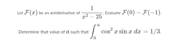 1
Let F(x) be an antiderivative of
Evaluate F(0) – F(-1).
25
x2
-
Determine that value of a such that
cos? x sin x dæ = 1/3.
%3D
