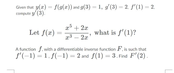 Given that y(x) = f(g(x)) and g(3) = 1, g'(3) = 2, f'(1) = 2,
compute y' (3).
x5 + 2x
Let f(x)
what is f'(1)?
2x
A function f, with a differentiable inverse function F, is such that
f'(-1) = 1, f(-1) = 2 and f(1) = 3. Find F'(2).
