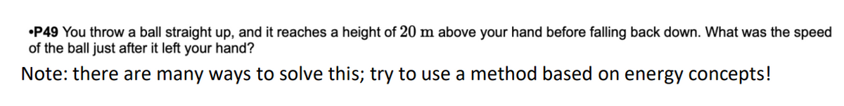 •P49 You throw a ball straight up, and it reaches a height of 20 m above your hand before falling back down. What was the speed
of the ball just after it left your hand?
Note: there are many ways to solve this; try to use a method based on energy concepts!
