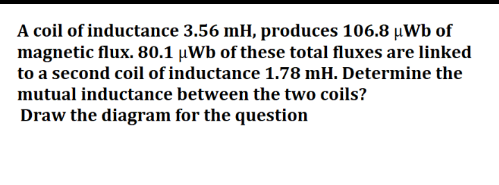 A coil of inductance 3.56 mH, produces 106.8 µWb of
magnetic flux. 80.1 µWb of these total fluxes are linked
to a second coil of inductance 1.78 mH. Determine the
mutual inductance between the two coils?
Draw the diagram for the question
