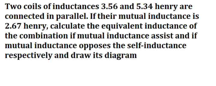 Two coils of inductances 3.56 and 5.34 henry are
connected in parallel. If their mutual inductance is
2.67 henry, calculate the equivalent inductance of
the combination if mutual inductance assist and if
mutual inductance opposes the self-inductance
respectively and draw its diagram
