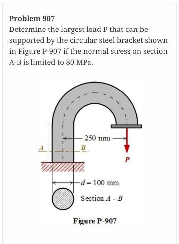 Problem 907
Determine the largest load P that can be
supported by the circular steel bracket shown
in Figure P-907 if the normal stress on section
A-B is limited to 80 MPa.
250 mm
B
d= 100 mm
Section A B
Figure P-907
