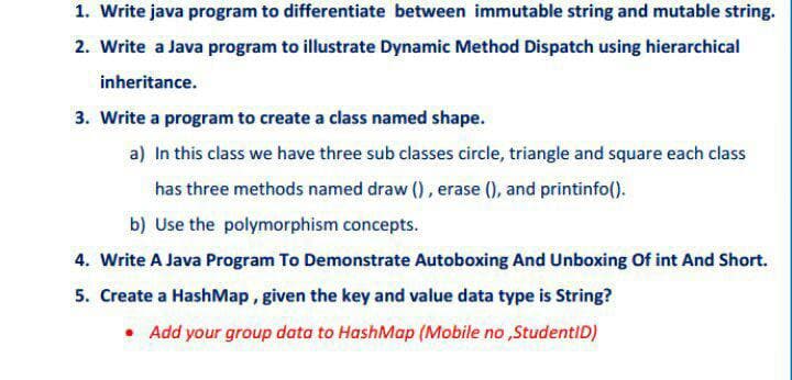 1. Write java program to differentiate between immutable string and mutable string.
2. Write a Java program to illustrate Dynamic Method Dispatch using hierarchical
inheritance.
3. Write a program to create a class named shape.
a) In this class we have three sub classes circle, triangle and square each class
has three methods named draw (), erase (), and printinfo().
b) Use the polymorphism concepts.
4. Write A Java Program To Demonstrate Autoboxing And Unboxing Of int And Short.
5. Create a HashMap, given the key and value data type is String?
• Add your group data to HashMap (Mobile no ,StudentID)
