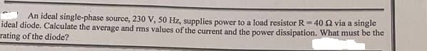 An ideal single-phase source, 230 V, 50 Hz, supplies power to a load resistor R=40 2 via a single
ideal diode. Calculate the average and rms values of the current and the power dissipation. What must be the
rating of the diode?