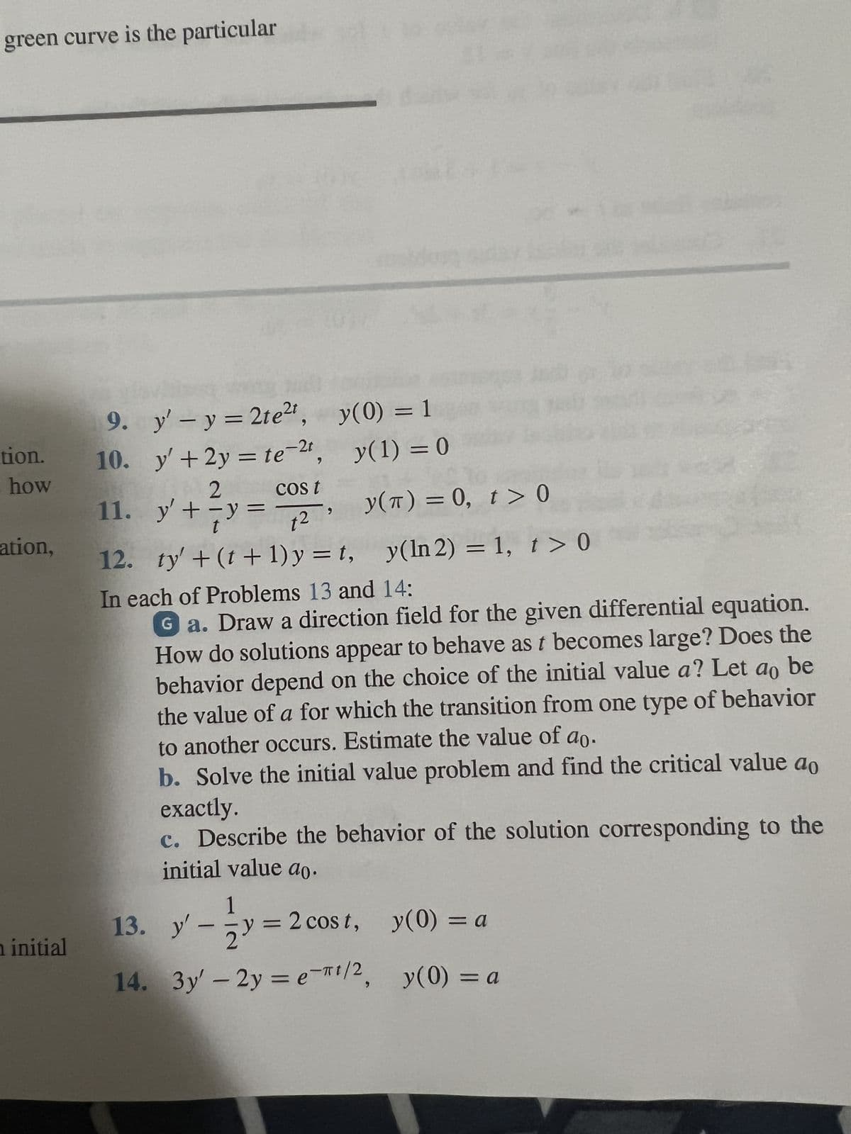 green curve is the particular
tion.
how
ation,
n initial
9.
y' - y = 2te²t,
10. y' + 2y = te-2t
Cos t
11.
2
-y =
1²
12. ty' + (t+1)y=t,
In each of Problems 13 and 14:
Ga. Draw a direction field for the given differential equation.
How do solutions appear to behave as t becomes large? Does the
behavior depend on the choice of the initial value a? Let ao be
the value of a for which the transition from one type of behavior
to another occurs. Estimate the value of ao.
b. Solve the initial value problem and find the critical value ao
exactly.
c. Describe the behavior of the solution corresponding to the
initial value ao.
y' +
7y=
9
y(0) = 1
y(1) = 0
y(T) = 0, t > 0
y(ln 2) = 1, t > 0
1
13.
yy=2 cost, y(0) = a
14. 3y' - 2y = e-πt/2, y(0) = a