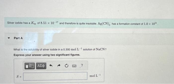 Silver iodide has a Ksp of 8.51 x 10-17 and therefore is quite insoluble. Ag(CN), has a formation constant of 1.0 × 10²¹.
Part A
What is the solubility of silver iodide in a 0.300 mol L solution of NaCN?
Express your answer using two significant figures.
V ΑΣΦ
S=
→
C
?
mol L-1