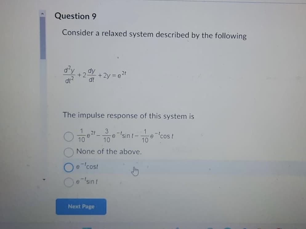 Question 9
Consider a relaxed system described by the following
d²y dy
dt²
dt
+2. - +2y=e²t
The impulse response of this system is
2t
3
07/10 0²-11/100-
-e-'cos t
None of the above.
e-cost
Oe
Oe'sint
e-sint-e
Next Page
Jay