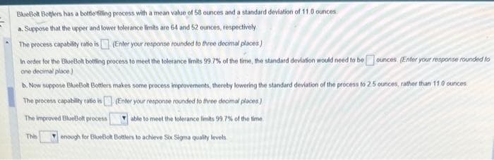 BlueBolt Bottlers has a bottle filling process with a mean value of 58 ounces and a standard deviation of 11.0 ounces
a. Suppose that the upper and lower tolerance limits are 64 and 52 ounces, respectively
The process capability ratio is
(Enter your response rounded to three decimal places)
In order for the BlueBolt botting process to meet the tolerance limits 99.7% of the time, the standard deviation would need to be ounces (Enter your response rounded to
one decimal place)
b. Now suppose BlueBolt Bottlers makes some process improvements, thereby lowering the standard deviation of the process to 2.5 ounces, rather than 11.0 ounces
The process capability ratio is
(Enter your response rounded to three decimal places)
The improved BlueBolt process
able to meet the tolerance limits 99,7% of the time
Thi
enough for BlueBolt Bottlers to achieve Six Sigma quality levels