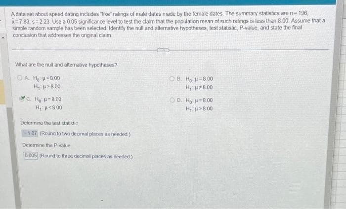 -
A data set about speed dating includes "like" ratings of male dates made by the female dates. The summary statistics are n = 196,
x=7.83, s=2.23. Use a 0.05 significance level to test the claim that the population mean of such ratings is less than 8.00. Assume that a
simple random sample has been selected Identify the null and alternative hypotheses, test statistic, P-value, and state the final
conclusion that addresses the original claim
What are the null and alternative hypotheses?
OA H₂ μ<8.00
H₁
μ> 8.00
C. H₂ = 8.00
H₁ μ<8.00
Determine the test statistic.
-1.07 (Round to two decimal places as needed)
Determine the P-value
0.005 (Round to three decimal places as needed)
OB. Ho -8.00
H₁ μ8.00
OD. H₂ μ=8.00
H₁ μ>8.00