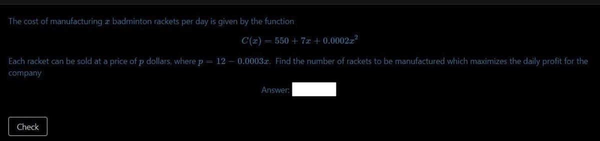 The cost of manufacturing a badminton rackets per day is given by the function
C(x) = 550 + 7x + 0.0002x²
Each racket can be sold at a price of p dollars, where p = 120.0003x. Find the number of rackets to be manufactured which maximizes the daily profit for the
company
Check
Answer: