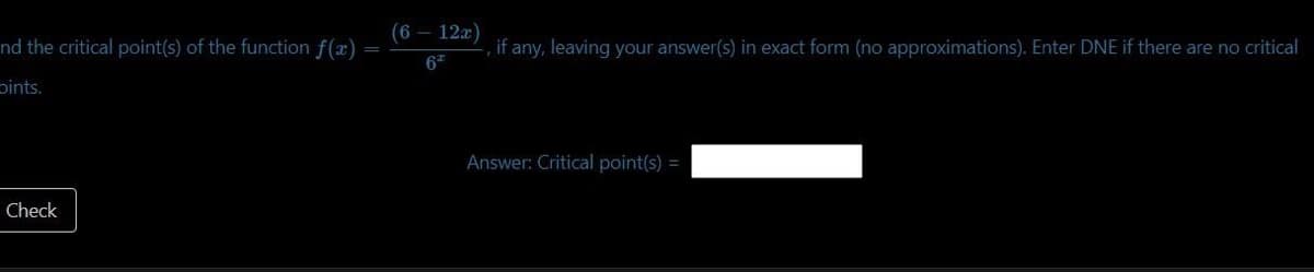 nd the critical point(s) of the function f(x)
Dints.
Check
(6 - 12x)
62
, if any, leaving your answer(s) in exact form (no approximations). Enter DNE if there are no critical
Answer: Critical point(s) =