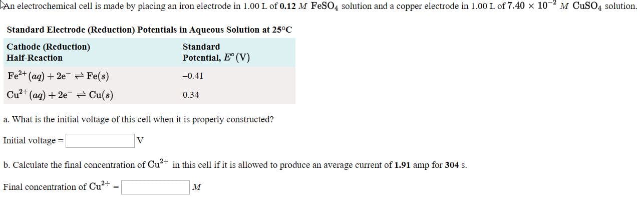 a. What is the initial voltage of this cell when it is properly constructed?
Initial voltage =
b. Calculate the final concentration of Cu? in this cell if it is allowed to produce an average current of 1.91 amp for 304 s.
Final concentration of Cu+
м
