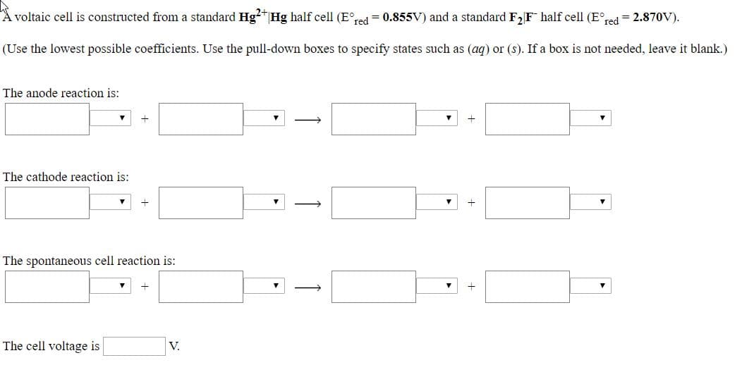 A voltaic cell is constructed from a standard Hg2" Hg half cell (E°red = 0.855V) and a standard F2F half cell (E°red = 2.870V).
(Use the lowest possible coefficients. Use the pull-down boxes to specify states such as (aq) or (s). If a box is not needed, leave it blank.)
The anode reaction is:
The cathode reaction is:
The spontaneous cell reaction is:
The cell voltage is
V.
