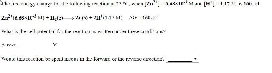 The free energy change for the following reaction at 25 °C, when [Zn“]= 6.68×10³ M and [H"]= 1.17 M, is 160. kJ:
Zn2*(6.68x103 M) + H,(g) Zn(s) + 2H*(1.17 M) AG = 160. kJ
What is the cell potential for the reaction as written under these conditions?
Answer:
Would this reaction be spontaneous in the forward or the reverse direction?
