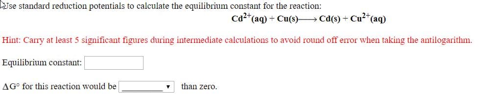 Jse standard reduction potentials to calculate the equilibrium constant for the reaction:
Ca²*(aq) + Cu(s)– Cd(s) + Cu²*(aq)
Hint: Carry at least 5 significant figures during intermediate calculations to avoid round off error when taking the antilogarithm.
Equilibrium constant:
AG° for this reaction would be
than zero.
