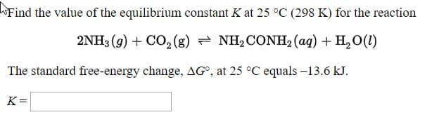 Find the value of the equilibrium constant K at 25 °C (298 K) for the reaction
2NH3 (9) + CO, (g) = NH2CONH2 (aq) + H,O(1)
The standard free-energy change, AG°, at 25 °C equals -13.6 kJ.
