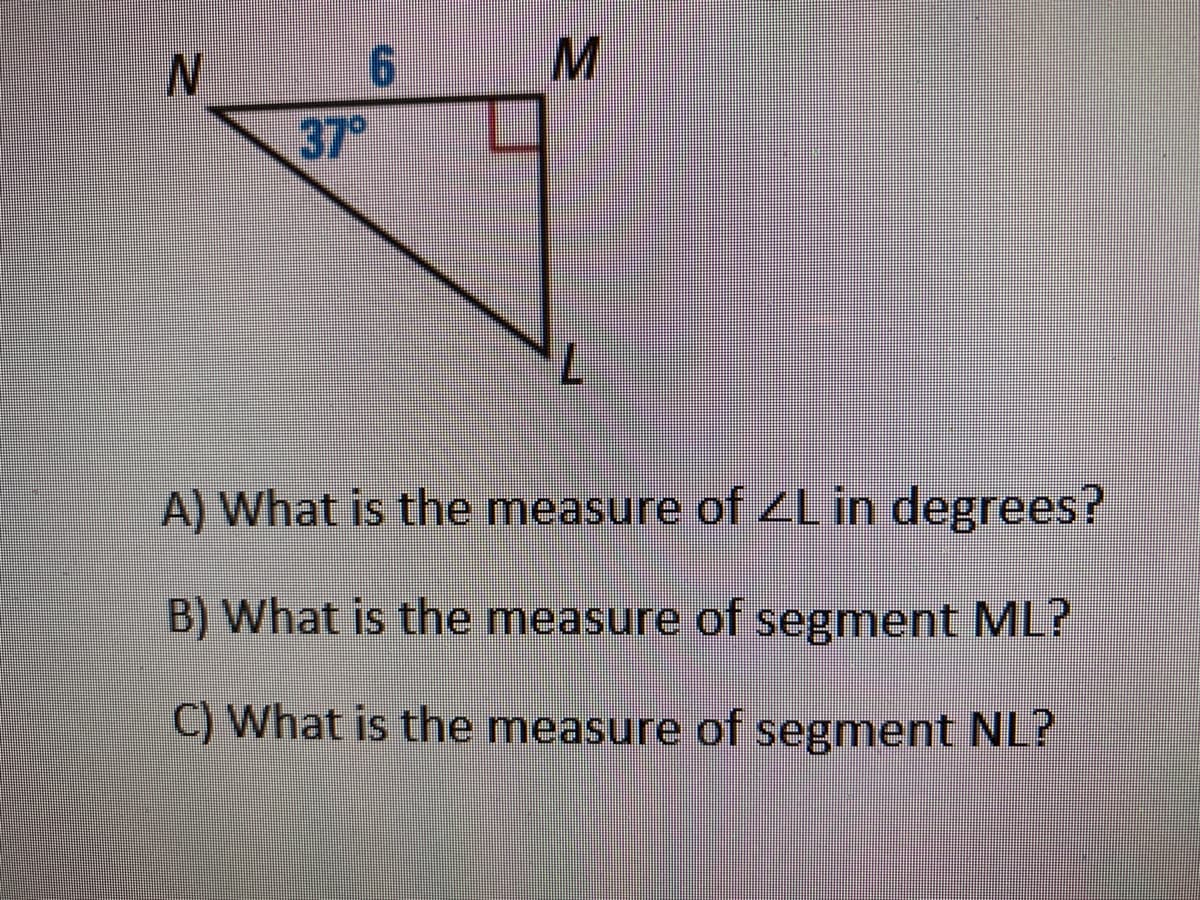 N.
37°
A) What is the measure of ZLin degrees?
B) What is the measure of segment ML?
C) What is the measure of segment NL?
