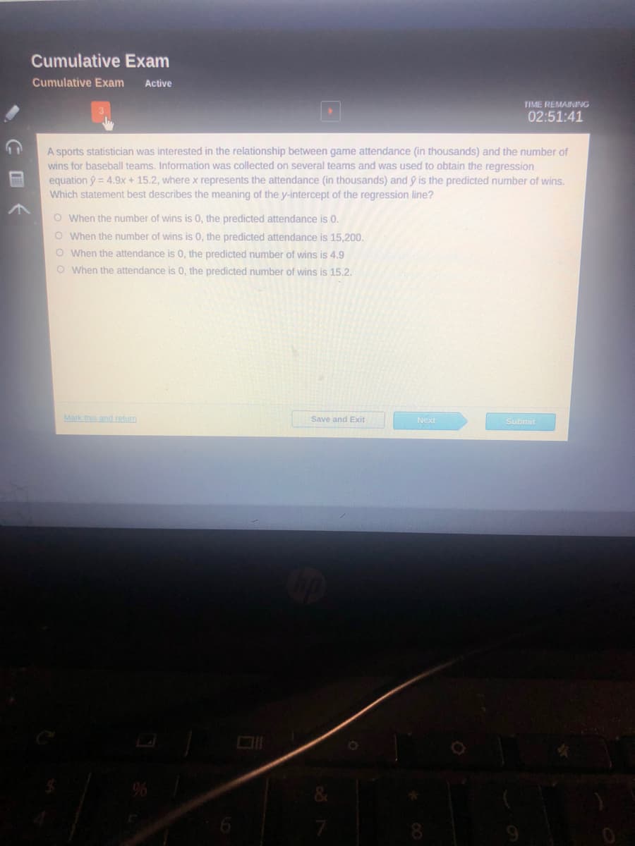 Cumulative Exam
Cumulative Exam
Active
TIME REMAINING
02:51:41
A sports statistician was interested in the relationship between game attendance (in thousands) and the number of
wins for baseball teams. Information was collected on several teams and was used to obtain the regression
equation ý = 4.9x + 15.2, where x represents the attendance (in thousands) and ý is the predicted number of wins.
Which statement best describes the meaning of the y-intercept of the regression line?
O When the number of wins is 0, the predicted attendance is 0.
O When the number of wins is 0, the predicted attendance is 15,200.
O When the attendance is 0, the predicted number of wins is 4.9
O When the attendance is 0, the predicted number of wins is 15.2.
Mark this and return
Save and Exit
Next
Submit
