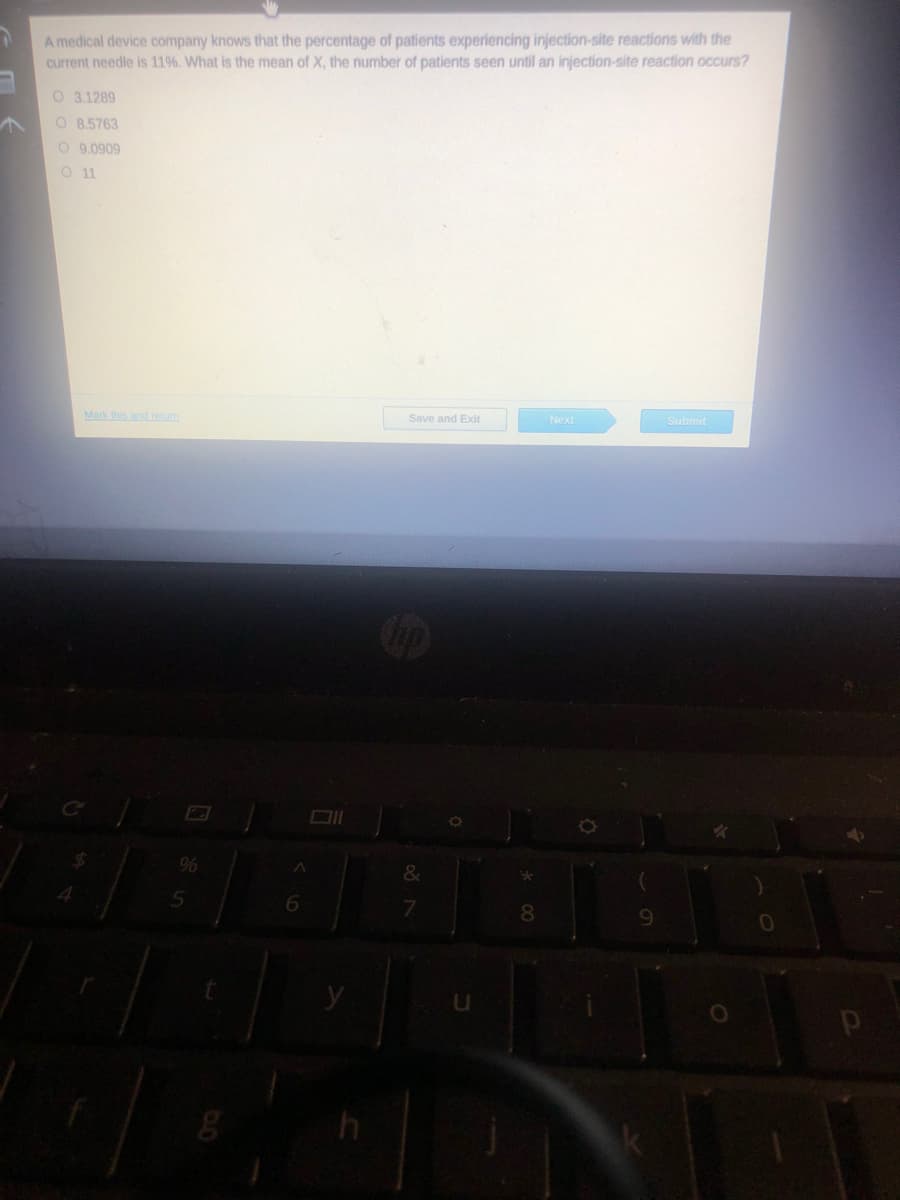 A medical device company knows that the percentage of patients experiencing injection-site reactions with the
current needle is 11%. What is the mean of X, the number of patients seen until an injection-site reaction occurs?
O 3.1289
O 8,5763
O 9.0909
O11
Mark this andretum
Save and Exit
Next
Submit
&
6.
7.
8.
