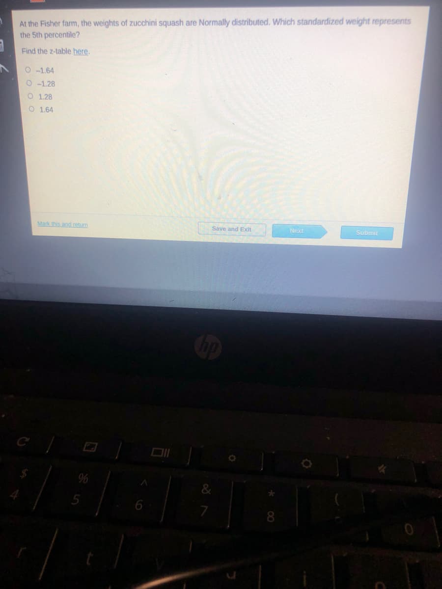 At the Fisher farm, the weights of zucchini squash are Normally distributed. Which standardized weight represents
the 5th percentile?
Find the z-table here.
O -1.64
O -1.28
O 1.28
O 1.64
Mark this and return
Save and Exit
Next
Submit
&
8

