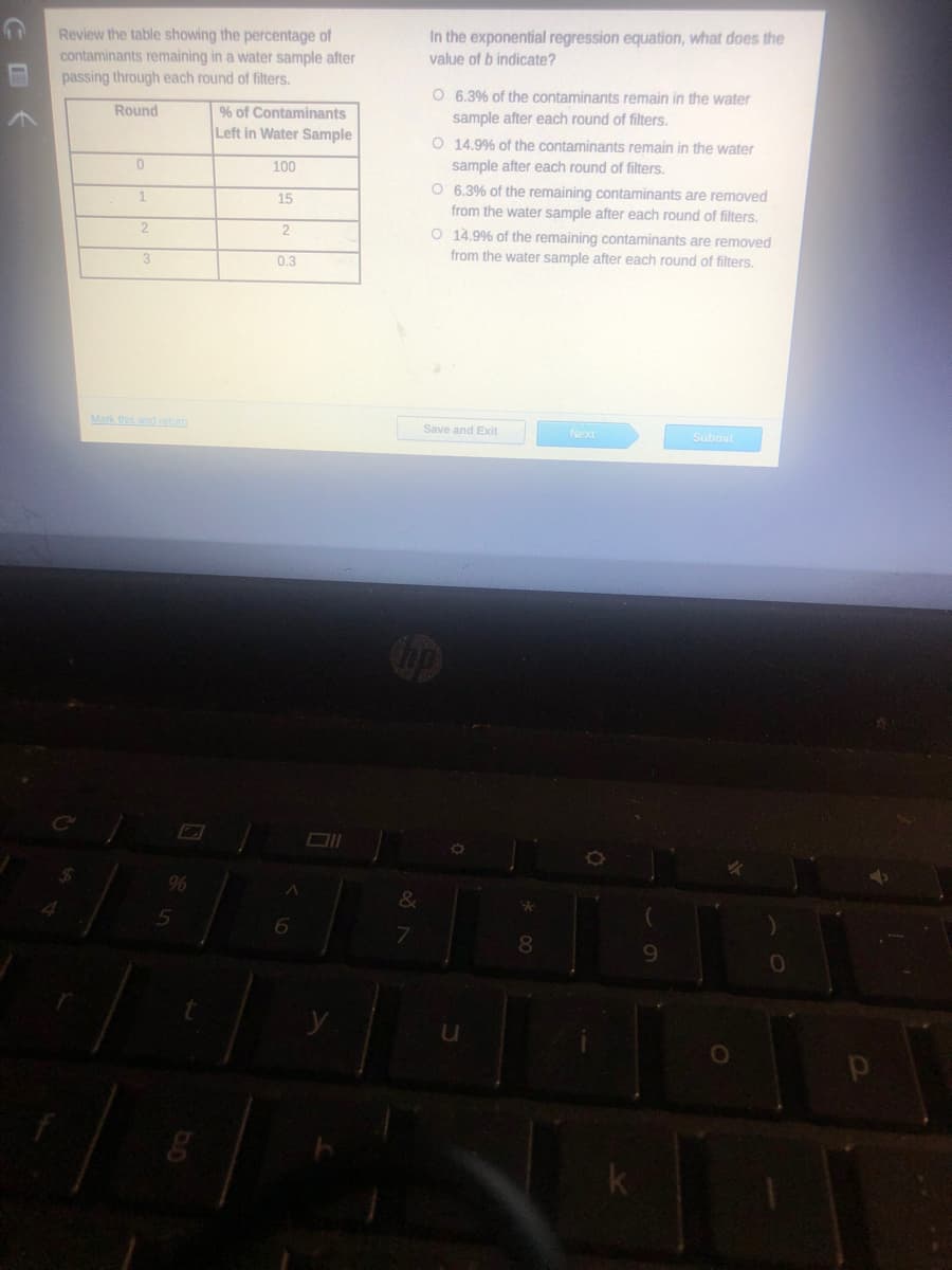 Review the table showing the percentage of
contaminants remaining in a water sample after
passing through each round of filters.
In the exponential regression equation, what does the
value of b indicate?
O 6,3% of the contaminants remain in the water
Round
% of Contaminants
sample after each round of filters.
Left in Water Sample
O 14.9% of the contaminants remain in the water
100
sample after each round of filters.
O 6.3% of the remaining contaminants are removed
from the water sample after each round of filters.
O 14.9% of the remaining contaminants are removed
1.
15
2
0.3
from the water sample after each round of filters.
Mark this and retun
Save and Exit
Next
Submit
9%
6.
7.
8.
9.
