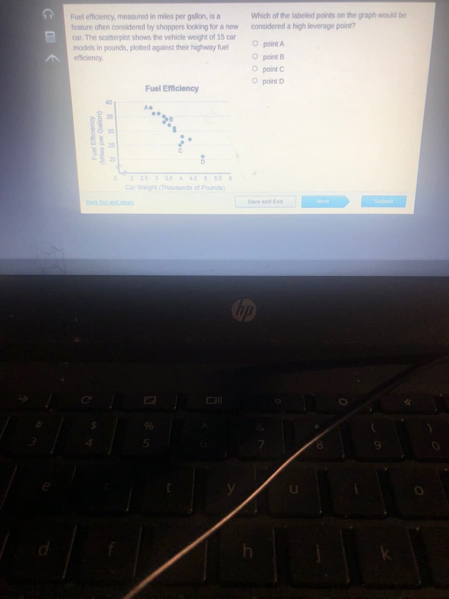 Which of the labeled points on the graph would be
considered a high leverage point?
Fuel efficiency, measured in miles per gallon, is a
feature often considered by shoppers looking for a new
car. The scatterplot shows the vehicle weight of 15 car
models in pounds, plotted against their highway fuel
efficiency.
O point A
O point B
O point C
O point D
Fuel Efficiency
40
2 25 3 3.5 4 45 5 5.5 6
Car Weight (Thousands of Pounds)
Mark this and retum
Save and Exit
Next
Submit
Cup
5
8.
Fuel Efficiency
Miles per Gallon)

