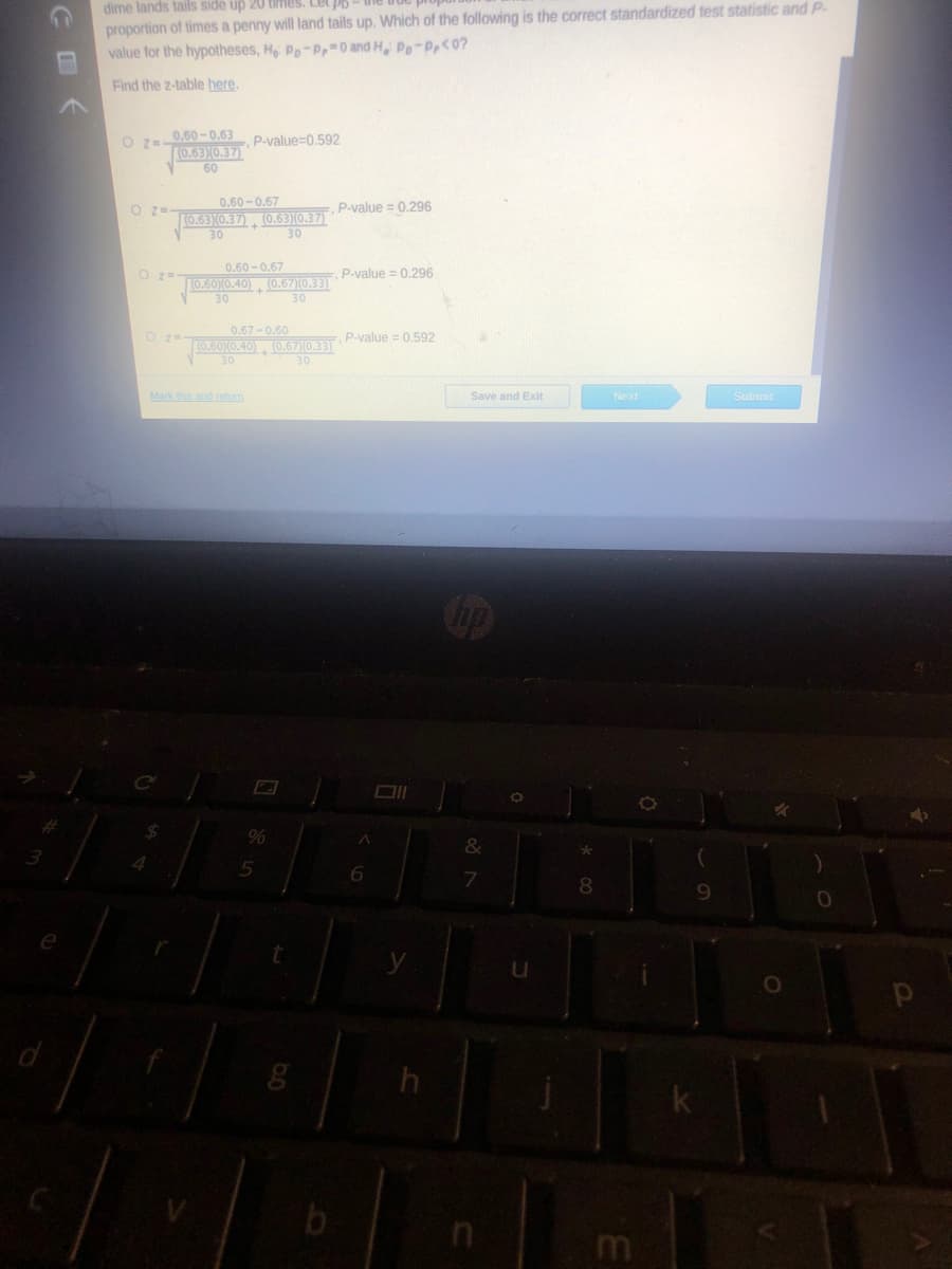 dime lands tails side up 20 times. Let P6
proportion of times a penny will land tails up. Which of the following is the correct standardized test statistic and P-
value for the hypotheses, H Pp-P 0 and H, Pp-Pp<0?
Find the z-table here.
0.60-0.63
O z-
K0.6310.37)
60
P-value=0,592
O z=-
0.60-0.67
P-value = 0.296
10.63X0.37), (0.63)(0.37)
30
30
0.60 -0.67
O z=
P-value = 0.296
(0.60)0.40), (0.67)(0.33)
30
30
0.67-0.60
P-value = 0,592
10.6010.40) (0.67)10.33)
30
30
Mark this and retum
Next
Save and Exit
Submit
%
&
4.
8.
9.
m
