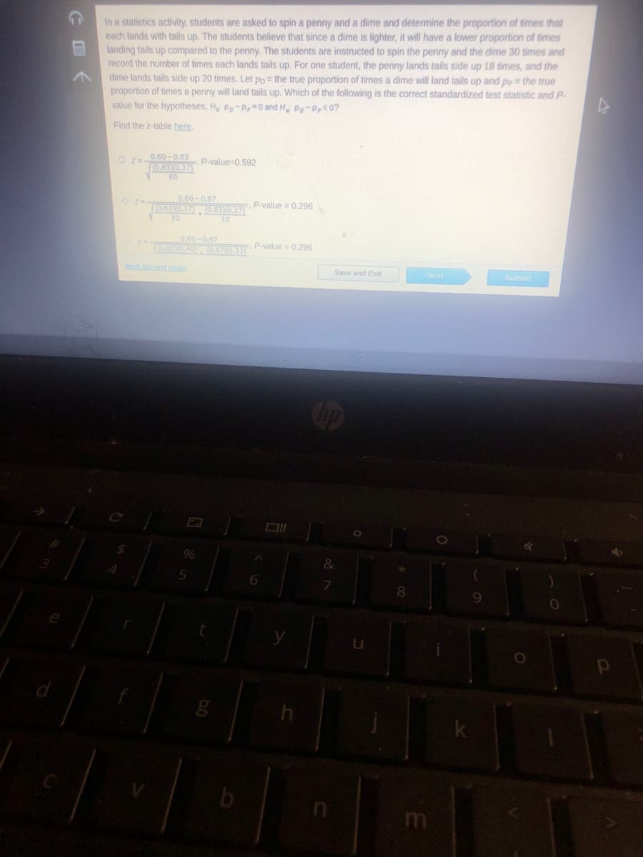 In a statistics activity, students are asked to spin a penny and a dime and determine the proportion of times that
each lands with tails up. The students believe that since a dime is lighter, it will have a lower proportion of times
landing tails up compared to the penny. The students are instructed to spin the penny and the dime 30 times and
record the number of times each lands tails up. For one student, the penny lands tails side up 18 times, and the
dime lands tails side up 20 times. Let pp = the true proportion of times a dime will land tails up and pp = the true
proportion of times a penny will land tails up. Which of the following is the correct standardized test statistic and P-
value for the hypotheses, H Pp-P,0 and H Po-P,<0?
Find the z-table here,
O z=0.60 -0.63
10.6310.37)
60
P-value=0,592
0.60 - 0.67
O z-
P-value =0.296
T0.63X0.37) , (0.63I0,37)
30
30
0.60 -0.67
TI0.6010.40) , (0.67)0.33)
P-value = 0.296
Mark this and retum
Save and Exit
Next
Submit
&
5
6.
8
