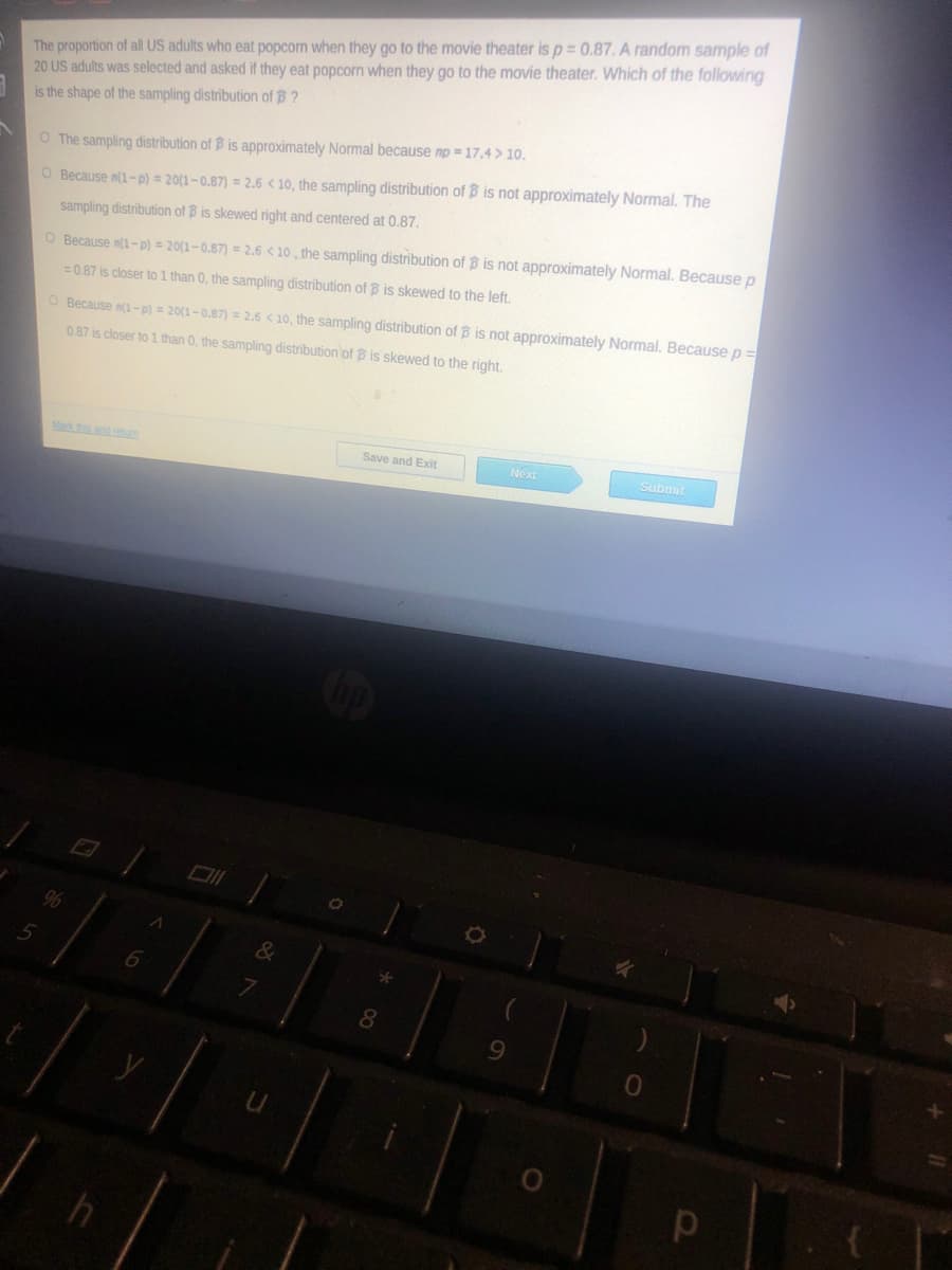 The proportion of all US adults who eat popcorn when they go to the movie theater is p = 0.87. A random sample of
20 US adults was selected and asked if they eat popcorn when they go to the movie theater. Which of the following
is the shape of the sampling distribution of B ?
O The sampling distribution of B is approximately Normal because np = 17.4 > 10.
O Because n(1-p) = 20(1-0.87) = 2.6 < 10, the sampling distribution of B is not approximately Normal. The
sampling distribution of B is skewed right and centered at 0.87.
O Because n(1-p) = 20(1-0.87) = 2.6 < 10 , the sampling distribution of B is not approximately Normal. Because p
=0.87 is closer to 1 than 0, the sampling distribution of B is skewed to the left.
O Because n(1-p) = 20(1-0.87) = 2.6 < 10, the sampling distribution of B is not approximately Normal. Because p=
0.87 is closer to 1 than 0, the sampling distribution of B is skewed to the right.
Ma ths and reum
Save and Exit
Next
Submit
96
&
8.
9.
