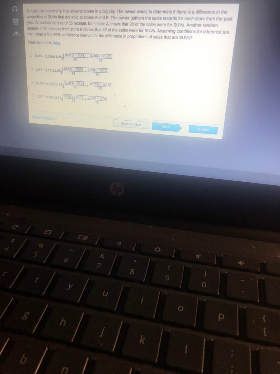 A major car dealership has several stores in a big city. The owner wants to determine if there is a difference in the
proportion of SUVS that are sold at stores A and B. The owner gathers the sales records for each store from the past
year. A random sample of 55 receipts from store A shows that 30 of the sales were for SUVS. Another random
sample of 60 receipts from store B shows that 42 of the sales were for SUVS. Assuming conditions for inference are
met, what is the 99% confidence interval for the difference in proportions of sales that are SUVS?
Find the z-table here.
O (0.45-0.30) ±1.96, 0.45(1–0.45), 0.30(1–0.30)
60
55
055(1-055), 0.70(1-0.70)
55
60
O (055 -0.70) ±1.96
O (0.45 -0.30) 2.58
0.45(1-0.45), 0.30(1-0.30)
60
55
O (a55-0.70) 25s
055(1-055), 07O(1-0.70)
55
60
Mak this and retum
Save and Exit
Next
Submit
96
8
9.
k
COく
