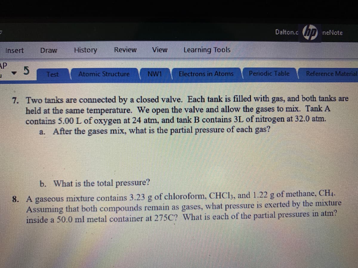 Dalton.c D neNote
Insert
Draw
History
Review
View
Learning Tools
AP
Test
Atomic Structure
NW1
Electrons in Atoms
Periodic Table
Reference Material
7. Two tanks are connected by a closed valve. Each tank is filled with gas, and both tanks are
held at the same temperature. We open the valve and allow the gases to mix. Tank A
contains 5.00 L of oxygen at 24 atm, and tank B contains 3L of nitrogen at 32.0 atm.
a. After the gases mix, what is the partial pressure of each gas?
b. What is the total pressure?
8. A gaseous mixture contains 3.23 g of chloroform, CHCI3, and 1.22 g of methane, CH4.
Assuming that both compounds remain as gases, what pressure is exerted by the mixture
inside a 50.0 ml metal container at 275C? What is each of the partial pressures in atm?
