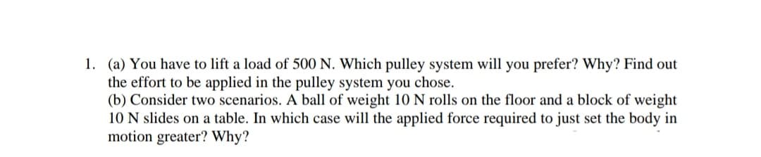 1. (a) You have to lift a load of 500 N. Which pulley system will you prefer? Why? Find out
the effort to be applied in the pulley system you chose.
(b) Consider two scenarios. A ball of weight 10 N rolls on the floor and a block of weight
10 N slides on a table. In which case will the applied force required to just set the body in
motion greater? Why?
