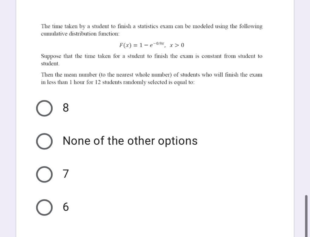 The time taken by a student to finish a statistics exam can be modeled using the following
cumulative distribution function:
F(x) = 1 - e-0.9x
x>0
Suppose that the time taken for a student to finish the exam is constant from student to
student.
Then the mean number (to the nearest whole number) of students who will finish the exam
in less than 1 hour for 12 students randomly selected is equal to:
8
None of the other options
7
