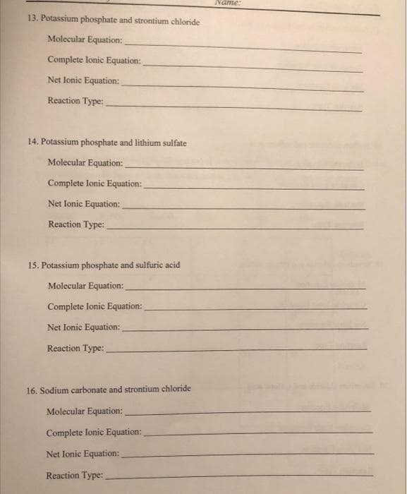 13. Potassium phosphate and strontium chloride
Molecular Equation:
Complete lonic Equation:
Net Ionic Equation:
Reaction Type:
14. Potassium phosphate and lithium sulfate
Molecular Equation:
Complete Ionic Equation:
Net Ionic Equation:
Reaction Type:
15. Potassium phosphate and sulfuric acid
Molecular Equation:
Complete Ionic Equation:
Net Ionic Equation:
Reaction Type:
16. Sodium carbonate and strontium chloride
Molecular Equation:
Complete Ionic Equation:
Net Ionic Equation:
Reaction Type:
Name: