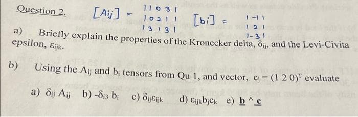 [Ajj] =
a)
Briefly explain the properties of the Kronecker delta, Sij, and the Levi-Civita
epsilon, Eijk.
1-31
b) Using the Aij and b; tensors from Qu 1, and vector, c = (1 2 0)¹ evaluate
a) Sij Aij b) -8₁3 b; c) SijEijk
bi
d) Eijkbjck e) b^c
Question 2.
11031
10211
13131
[bi] = 141
121